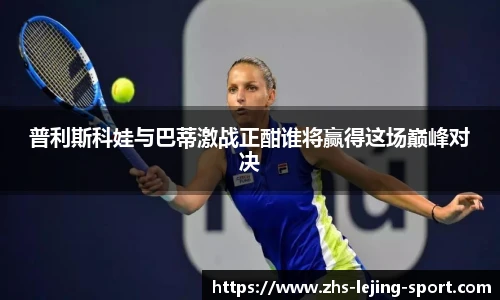 普利斯科娃与巴蒂激战正酣谁将赢得这场巅峰对决