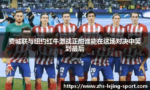 费城联与纽约红牛激战正酣谁能在这场对决中笑到最后