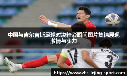 中国与吉尔吉斯足球对决精彩瞬间图片集锦展现激情与实力