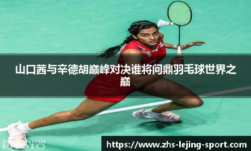 山口茜与辛德胡巅峰对决谁将问鼎羽毛球世界之巅